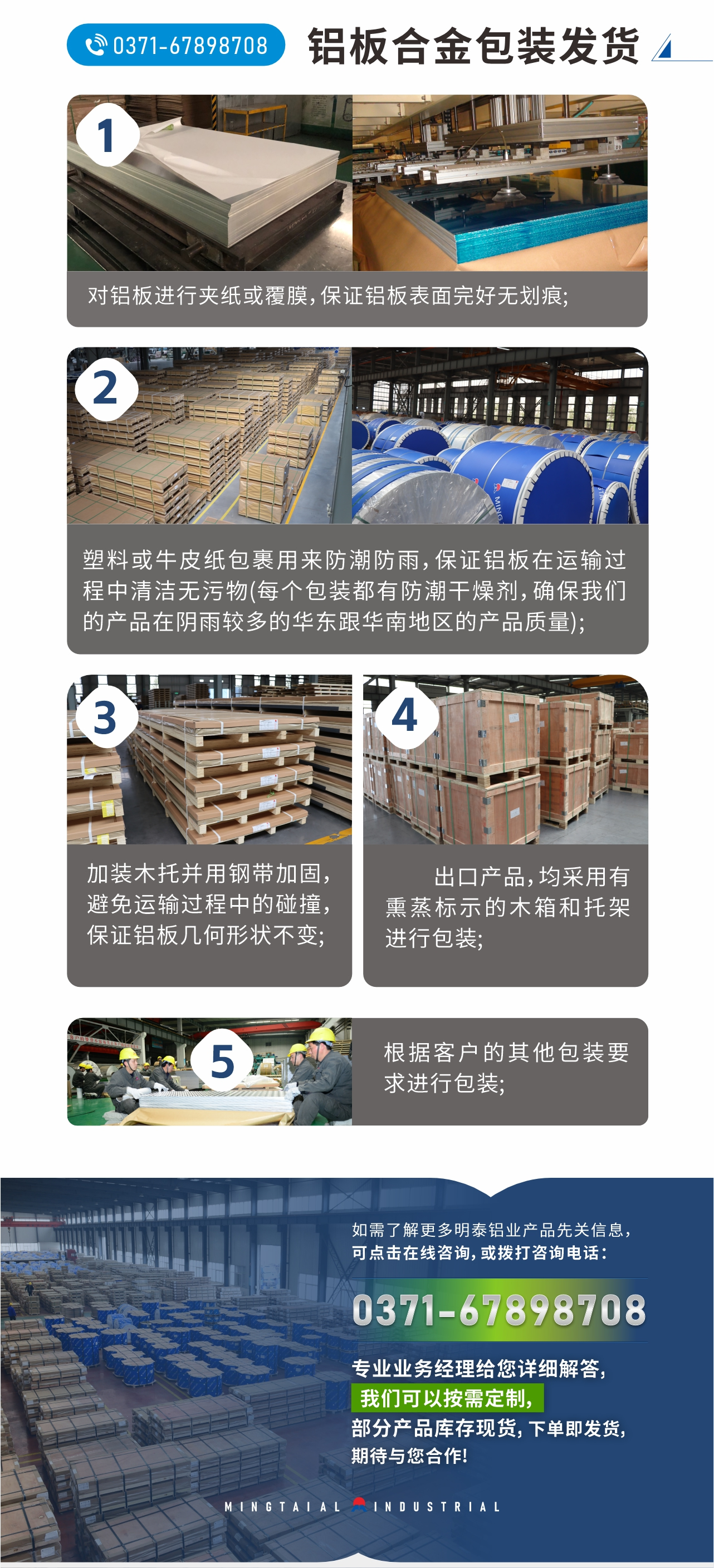 鋁板合金包裝發(fā)貨
  1、對鋁板進(jìn)行夾紙或覆膜,保證鋁板表面完好無劃痕;
  2、塑料或牛皮紙包裹用來防潮防雨,保證鋁板在運輸過程中清潔無污物(每個包裝都有防潮干燥劑,確保我們的產(chǎn)品在陰雨較多的華東跟華南地區(qū)的產(chǎn)品質(zhì)量);
  3、加裝木托并用鋼帶加固,避免運輸過程中的碰撞,保證鋁板幾何形狀不變;
  4、出口產(chǎn)品,均采用有熏蒸標(biāo)示的木箱和托架進(jìn)行包裝;
  5、根據(jù)客戶的其他包裝要求進(jìn)行包裝;
  如需了解更多明泰鋁業(yè)產(chǎn)品先關(guān)信息,可點擊在線咨詢,或撥打咨詢電話:0371-67898708,專業(yè)業(yè)務(wù)經(jīng)理給您詳細(xì)解答,我們可以按需定制,部分產(chǎn)品庫存現(xiàn)貨,下單即發(fā)貨,期待與您合作!