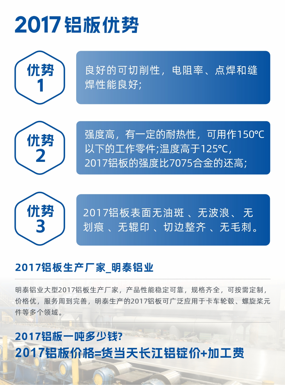 明泰可生產(chǎn)O、T3、T4、T351、H112狀態(tài)下的2017鋁板,具有良好的可切削性,電阻率、電焊和縫焊性能良好,同時(shí)有一定的耐熱性,用20117鋁板制作的工作零件可在溫度150℃的地方工作。強(qiáng)度高,在溫度高于125℃時(shí),2017合金的強(qiáng)度比7075合金還高。2017鋁板的應(yīng)用范圍較為狹窄,主要是鉚釘、通用機(jī)械零件、船舶、建筑結(jié)構(gòu)件、卡車車轂等領(lǐng)域。
明泰2017鋁板產(chǎn)品優(yōu)勢(shì):
1、良好的可切削性,電阻率、點(diǎn)焊和縫焊性能良好;
2、強(qiáng)度高,有一定的耐熱性,可用作150°C以下的工作零件;溫度高于125°C,2017鋁板的強(qiáng)度比7075合金的還高;
3、2017鋁板表面無(wú)油斑 、無(wú)波浪、 無(wú)劃痕 、無(wú)輥印 、切邊整齊 、無(wú)毛刺。