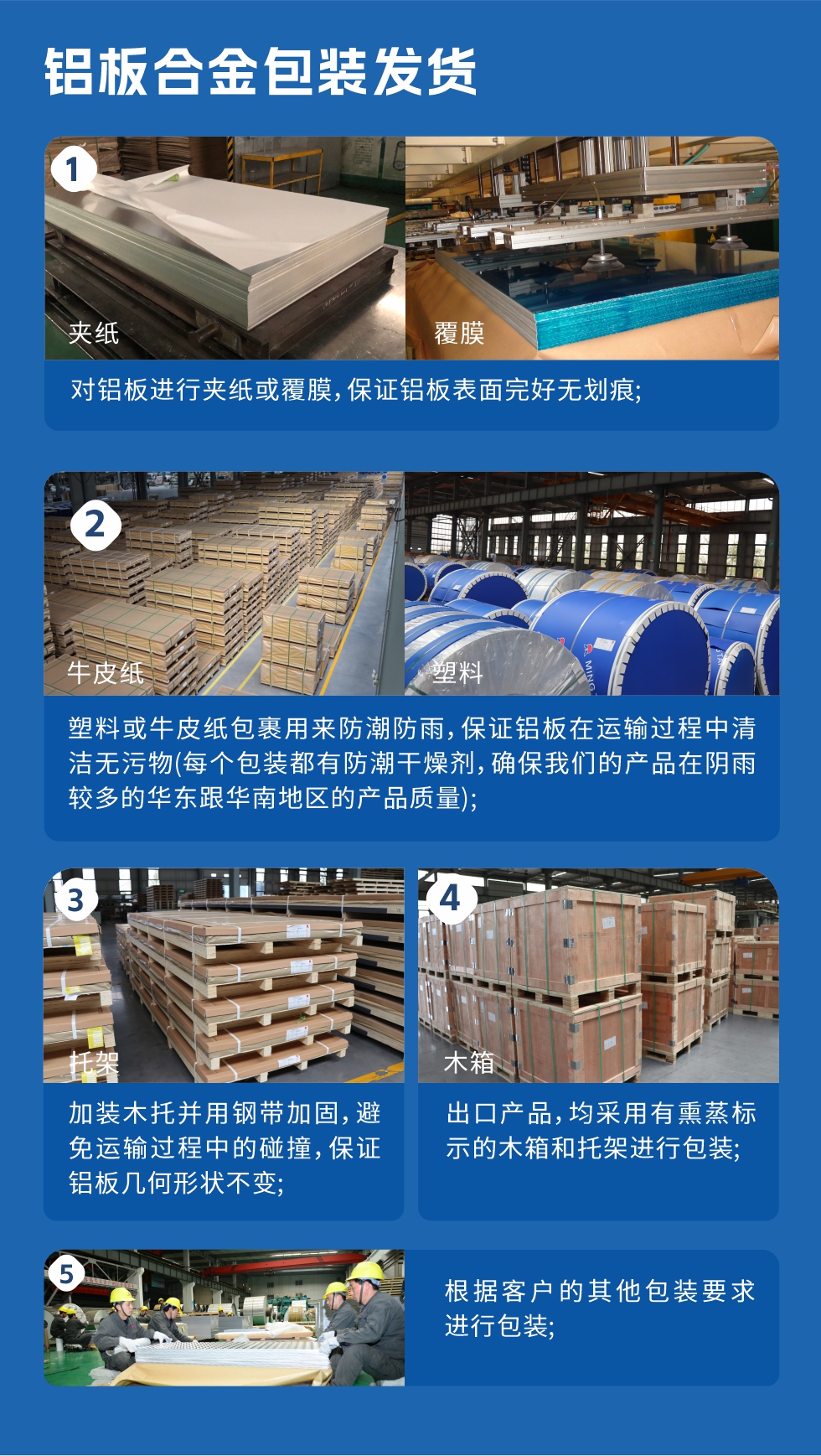 鋁板合金包裝發(fā)貨
  1、對(duì)鋁板進(jìn)行夾紙或覆膜,保證鋁板表面完好無(wú)劃痕;
  2、塑料或牛皮紙包裹用來(lái)防潮防雨,保證鋁板在運(yùn)輸過(guò)程中清潔無(wú)污物(每個(gè)包裝都有防潮干燥劑,確保我們的產(chǎn)品在陰雨較多的華東跟華南地區(qū)的產(chǎn)品質(zhì)量);
  3、加裝木托并用鋼帶加固,避免運(yùn)輸過(guò)程中的碰撞,保證鋁板幾何形狀不變;
  4、出口產(chǎn)品,均采用有熏蒸標(biāo)示的木箱和托架進(jìn)行包裝;
  5、根據(jù)客戶的其他包裝要求進(jìn)行包裝。