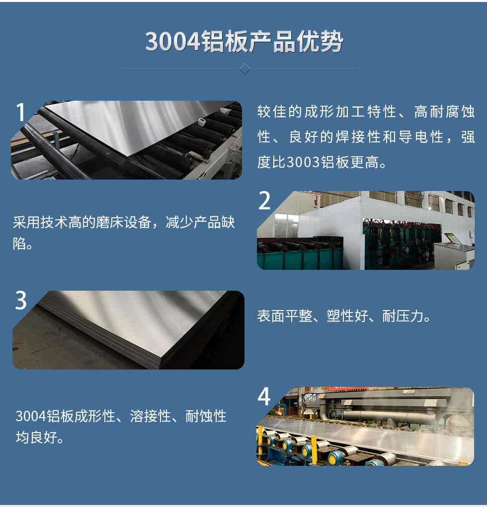 3004鋁板產(chǎn)品優(yōu)勢(shì)
  1、較佳的成形加工特性、高耐腐蝕性、良好的焊接性和導(dǎo)電性,強(qiáng)度比3003鋁板更高。
  2、采用技術(shù)高的磨床設(shè)備,減少產(chǎn)品缺陷。
  3、表面平整、塑性好、耐壓力。
  明泰3004鋁板優(yōu)勢(shì)
  1、3004鋁板成形性、溶接性、耐蝕性均良好。
  2、好的成形加工特性、高耐腐蝕性、良好的焊接性和導(dǎo)電性,強(qiáng)度比3003鋁板更高。
  3、3004鋁板表面平整、塑性好、耐壓力;
  4、采用國(guó)際先進(jìn)的磨床設(shè)備,減少產(chǎn)品缺陷。